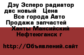 Дэу Эсперо радиатор двс новый › Цена ­ 2 300 - Все города Авто » Продажа запчастей   . Ханты-Мансийский,Нефтеюганск г.